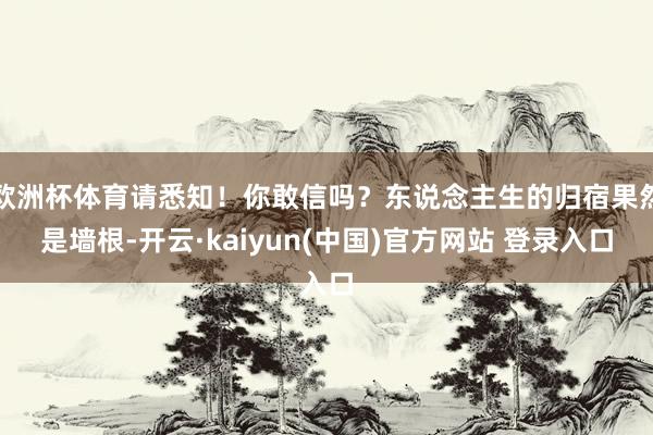 欧洲杯体育请悉知！你敢信吗？东说念主生的归宿果然是墙根-开云·kaiyun(中国)官方网站 登录入口