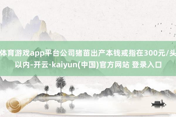 体育游戏app平台公司猪苗出产本钱戒指在300元/头以内-开云·kaiyun(中国)官方网站 登录入口