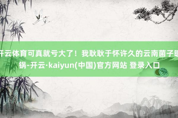 开云体育可真就亏大了！我耿耿于怀许久的云南菌子暖锅-开云·kaiyun(中国)官方网站 登录入口