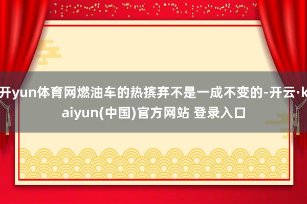 开yun体育网燃油车的热摈弃不是一成不变的-开云·kaiyun(中国)官方网站 登录入口