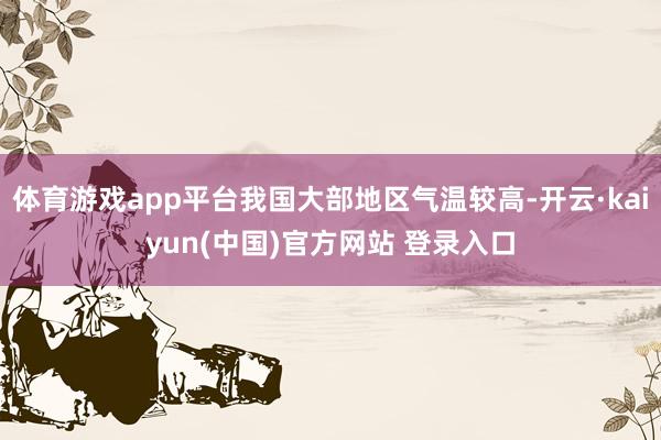 体育游戏app平台我国大部地区气温较高-开云·kaiyun(中国)官方网站 登录入口