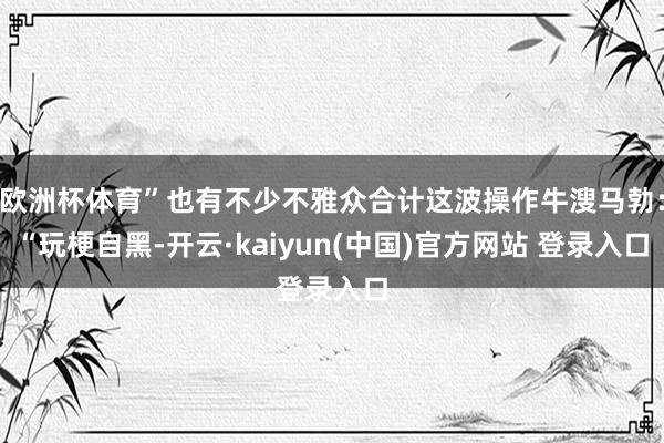 欧洲杯体育”也有不少不雅众合计这波操作牛溲马勃：“玩梗自黑-开云·kaiyun(中国)官方网站 登录入口