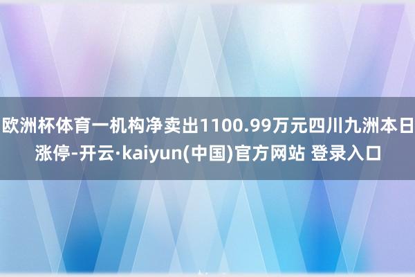 欧洲杯体育一机构净卖出1100.99万元四川九洲本日涨停-开云·kaiyun(中国)官方网站 登录入口