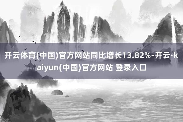 开云体育(中国)官方网站同比增长13.82%-开云·kaiyun(中国)官方网站 登录入口