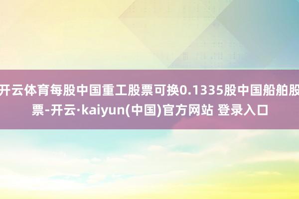 开云体育每股中国重工股票可换0.1335股中国船舶股票-开云·kaiyun(中国)官方网站 登录入口