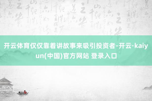 开云体育仅仅靠着讲故事来吸引投资者-开云·kaiyun(中国)官方网站 登录入口