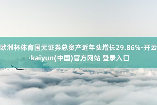欧洲杯体育国元证券总资产近年头增长29.86%-开云·kaiyun(中国)官方网站 登录入口