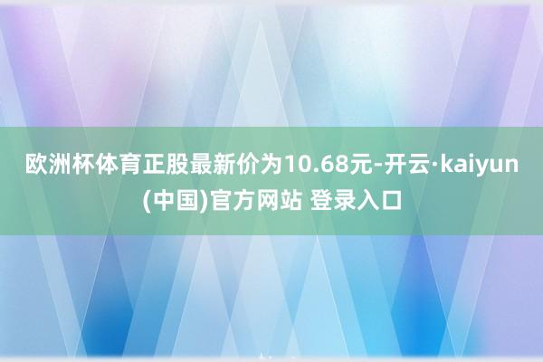 欧洲杯体育正股最新价为10.68元-开云·kaiyun(中国)官方网站 登录入口