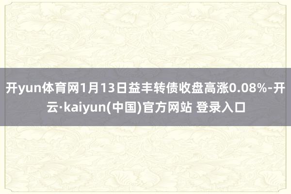 开yun体育网1月13日益丰转债收盘高涨0.08%-开云·kaiyun(中国)官方网站 登录入口