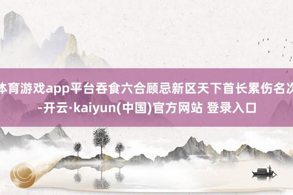 体育游戏app平台吞食六合顾忌新区天下首长累伤名次-开云·kaiyun(中国)官方网站 登录入口
