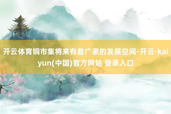 开云体育铜市集将来有着广袤的发展空间-开云·kaiyun(中国)官方网站 登录入口