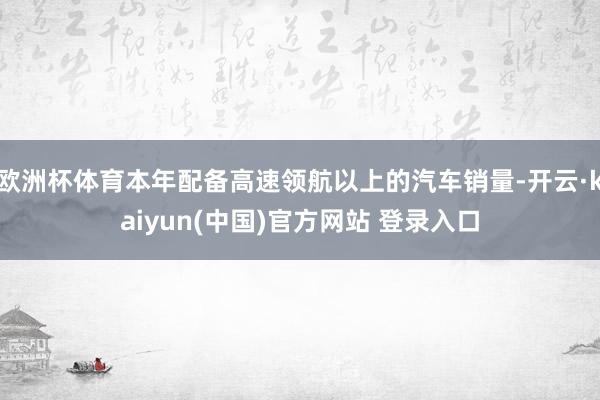 欧洲杯体育本年配备高速领航以上的汽车销量-开云·kaiyun(中国)官方网站 登录入口