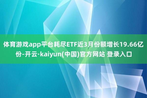 体育游戏app平台耗尽ETF近3月份额增长19.66亿份-开云·kaiyun(中国)官方网站 登录入口
