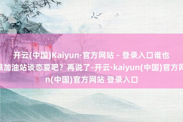 开云(中国)Kaiyun·官方网站 - 登录入口谁也不念念天天跟加油站谈恋爱吧？再说了-开云·kaiyun(中国)官方网站 登录入口