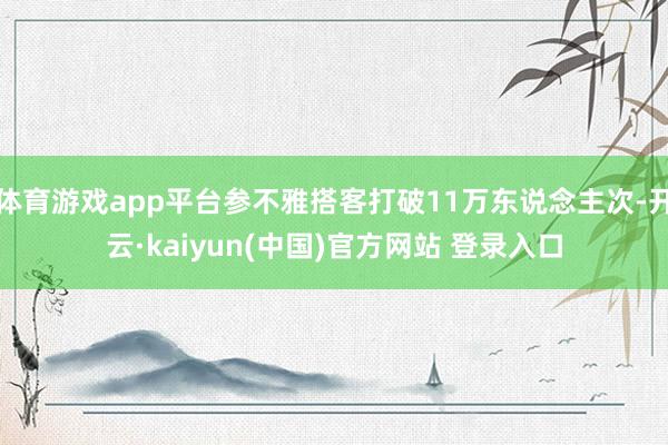 体育游戏app平台参不雅搭客打破11万东说念主次-开云·kaiyun(中国)官方网站 登录入口