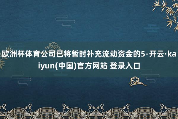 欧洲杯体育公司已将暂时补充流动资金的5-开云·kaiyun(中国)官方网站 登录入口