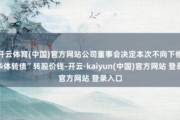 开云体育(中国)官方网站公司董事会决定本次不向下修正“华体转债”转股价钱-开云·kaiyun(中国)官方网站 登录入口