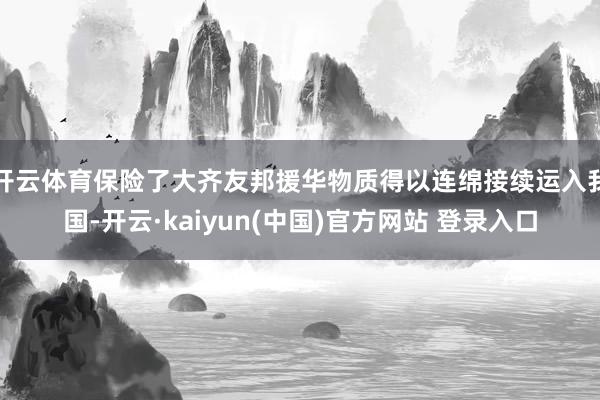 开云体育保险了大齐友邦援华物质得以连绵接续运入我国-开云·kaiyun(中国)官方网站 登录入口