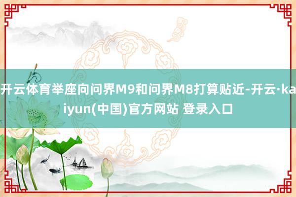 开云体育举座向问界M9和问界M8打算贴近-开云·kaiyun(中国)官方网站 登录入口