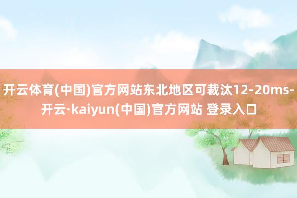 开云体育(中国)官方网站东北地区可裁汰12-20ms-开云·kaiyun(中国)官方网站 登录入口