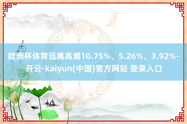 欧洲杯体育远离高潮10.75%、5.26%、3.92%-开云·kaiyun(中国)官方网站 登录入口