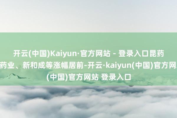 开云(中国)Kaiyun·官方网站 - 登录入口昆药集团、海正药业、新和成等涨幅居前-开云·kaiyun(中国)官方网站 登录入口