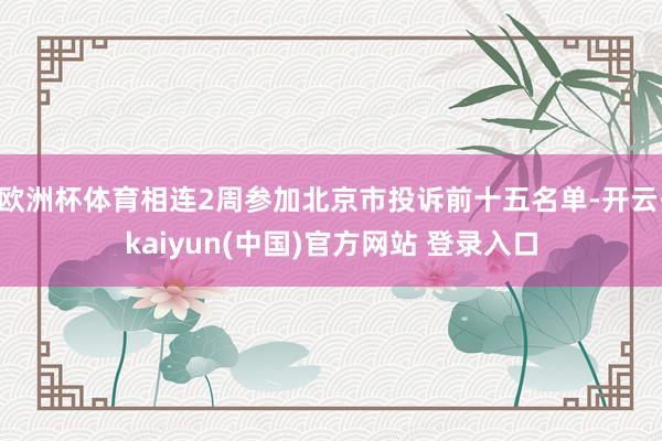 欧洲杯体育相连2周参加北京市投诉前十五名单-开云·kaiyun(中国)官方网站 登录入口