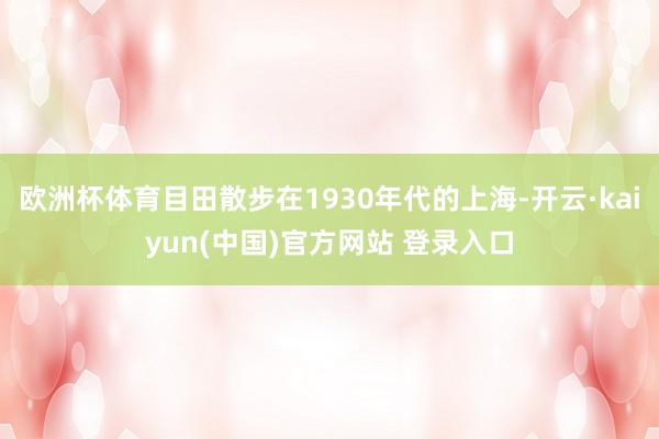 欧洲杯体育目田散步在1930年代的上海-开云·kaiyun(中国)官方网站 登录入口