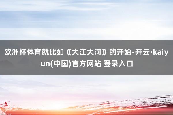 欧洲杯体育就比如《大江大河》的开始-开云·kaiyun(中国)官方网站 登录入口