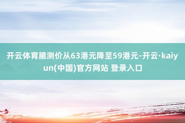开云体育臆测价从63港元降至59港元-开云·kaiyun(中国)官方网站 登录入口