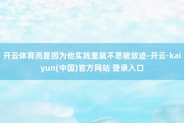 开云体育而是因为他实践里就不思被敛迹-开云·kaiyun(中国)官方网站 登录入口