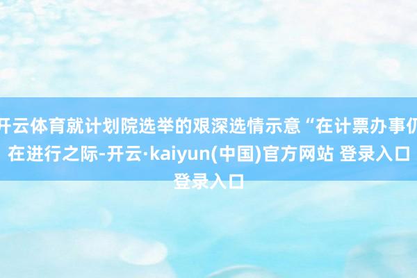 开云体育就计划院选举的艰深选情示意“在计票办事仍在进行之际-开云·kaiyun(中国)官方网站 登录入口
