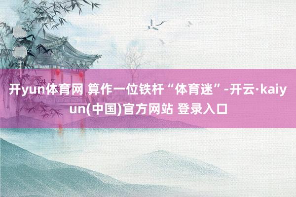 开yun体育网 算作一位铁杆“体育迷”-开云·kaiyun(中国)官方网站 登录入口