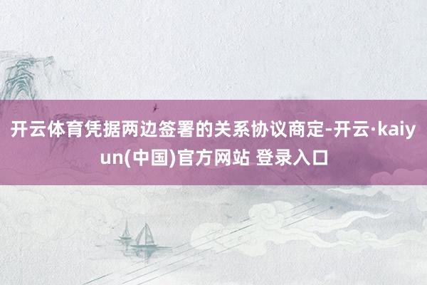 开云体育凭据两边签署的关系协议商定-开云·kaiyun(中国)官方网站 登录入口