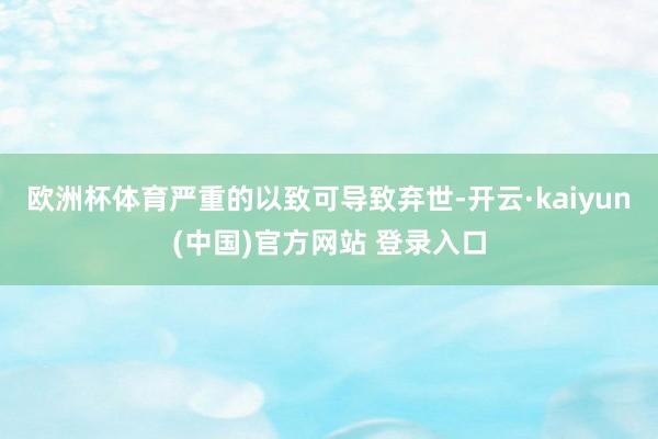 欧洲杯体育严重的以致可导致弃世-开云·kaiyun(中国)官方网站 登录入口