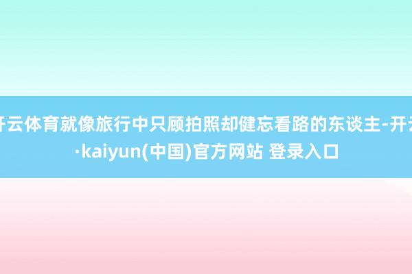 开云体育就像旅行中只顾拍照却健忘看路的东谈主-开云·kaiyun(中国)官方网站 登录入口