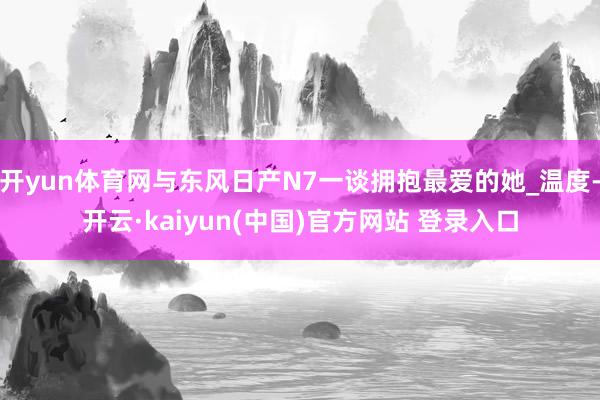开yun体育网与东风日产N7一谈拥抱最爱的她_温度-开云·kaiyun(中国)官方网站 登录入口