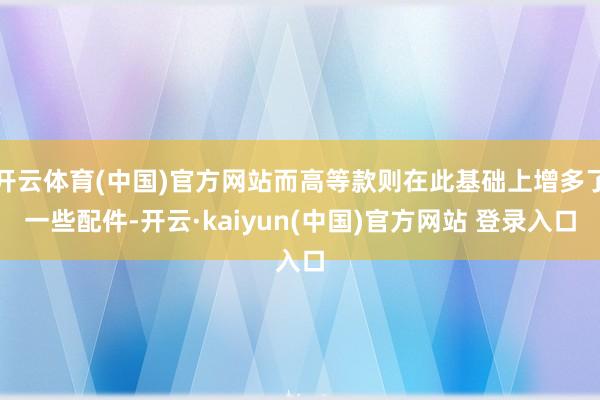 开云体育(中国)官方网站而高等款则在此基础上增多了一些配件-开云·kaiyun(中国)官方网站 登录入口
