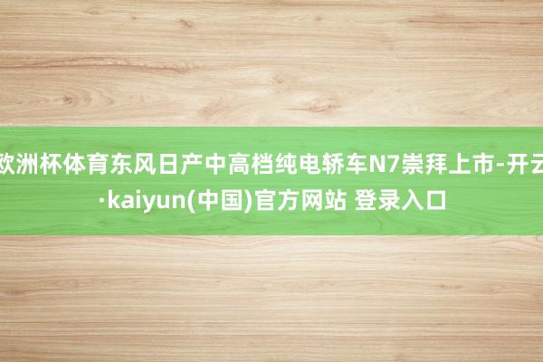 欧洲杯体育东风日产中高档纯电轿车N7崇拜上市-开云·kaiyun(中国)官方网站 登录入口