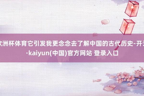 欧洲杯体育它引发我更念念去了解中国的古代历史-开云·kaiyun(中国)官方网站 登录入口