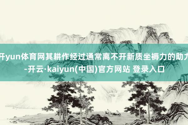 开yun体育网其耕作经过通常离不开新质坐褥力的助力-开云·kaiyun(中国)官方网站 登录入口