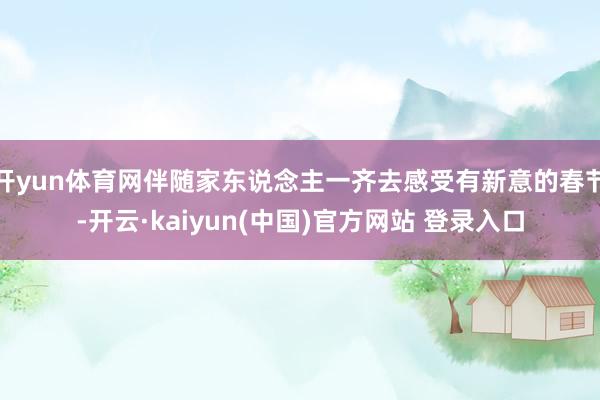 开yun体育网伴随家东说念主一齐去感受有新意的春节-开云·kaiyun(中国)官方网站 登录入口