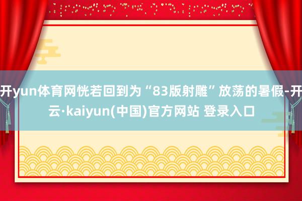 开yun体育网恍若回到为“83版射雕”放荡的暑假-开云·kaiyun(中国)官方网站 登录入口