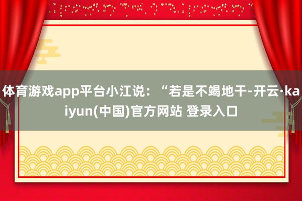 体育游戏app平台小江说：“若是不竭地干-开云·kaiyun(中国)官方网站 登录入口