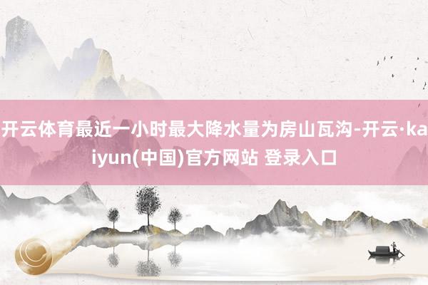开云体育最近一小时最大降水量为房山瓦沟-开云·kaiyun(中国)官方网站 登录入口
