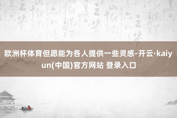 欧洲杯体育但愿能为各人提供一些灵感-开云·kaiyun(中国)官方网站 登录入口