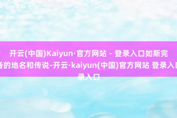 开云(中国)Kaiyun·官方网站 - 登录入口如斯完备的地名和传说-开云·kaiyun(中国)官方网站 登录入口