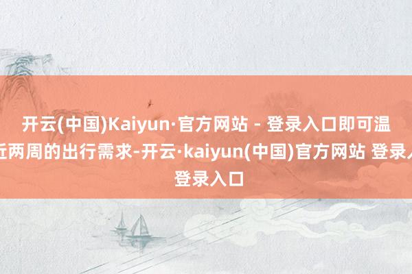 开云(中国)Kaiyun·官方网站 - 登录入口即可温和近两周的出行需求-开云·kaiyun(中国)官方网站 登录入口