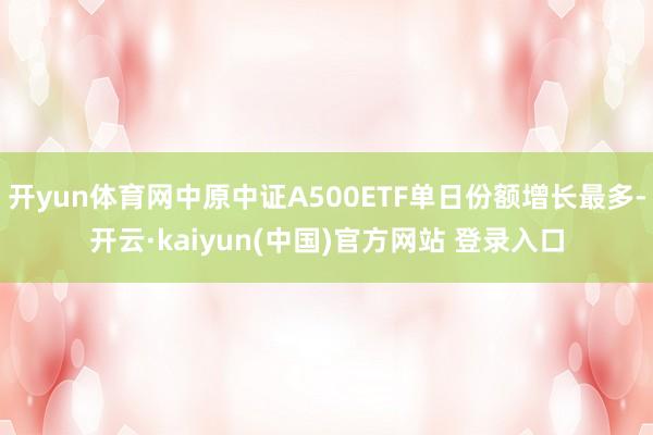 开yun体育网中原中证A500ETF单日份额增长最多-开云·kaiyun(中国)官方网站 登录入口