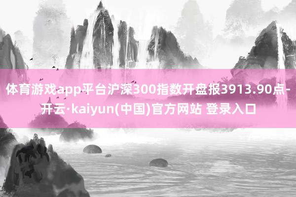 体育游戏app平台沪深300指数开盘报3913.90点-开云·kaiyun(中国)官方网站 登录入口